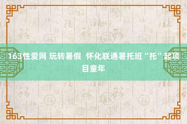 163性爱网 玩转暑假  怀化联通暑托班“托”起项目童年