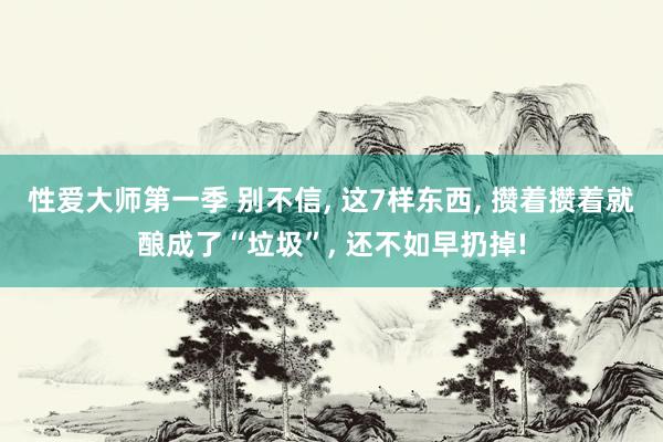性爱大师第一季 别不信， 这7样东西， 攒着攒着就酿成了“垃圾”， 还不如早扔掉!