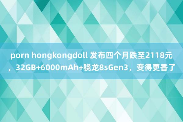 porn hongkongdoll 发布四个月跌至2118元，32GB+6000mAh+骁龙8sGen3，变得更香了