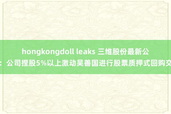 hongkongdoll leaks 三维股份最新公告：公司捏股5%以上激动吴善国进行股票质押式回购交往