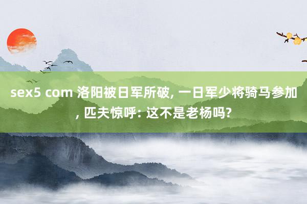 sex5 com 洛阳被日军所破， 一日军少将骑马参加， 匹夫惊呼: 这不是老杨吗?