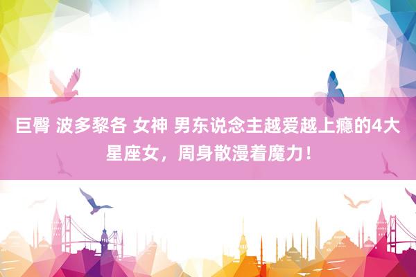 巨臀 波多黎各 女神 男东说念主越爱越上瘾的4大星座女，周身散漫着魔力！