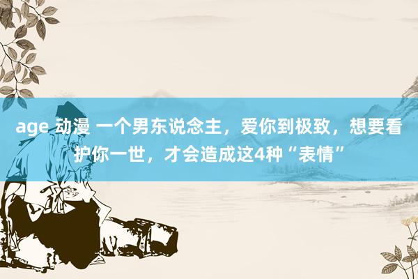 age 动漫 一个男东说念主，爱你到极致，想要看护你一世，才会造成这4种“表情”