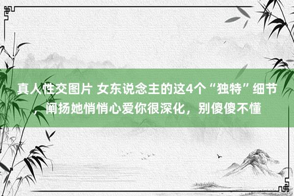 真人性交图片 女东说念主的这4个“独特”细节，阐扬她悄悄心爱你很深化，别傻傻不懂
