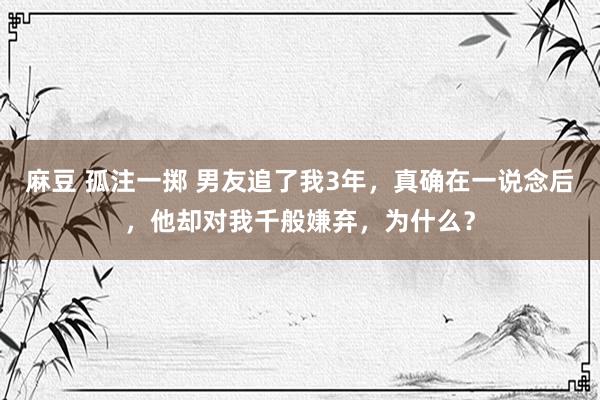 麻豆 孤注一掷 男友追了我3年，真确在一说念后，他却对我千般嫌弃，为什么？