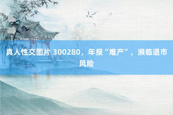 真人性交图片 300280，年报“难产”，濒临退市风险