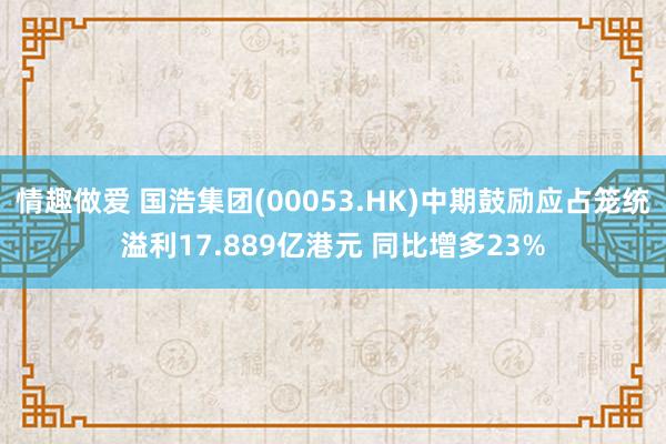 情趣做爱 国浩集团(00053.HK)中期鼓励应占笼统溢利17.889亿港元 同比增多23%