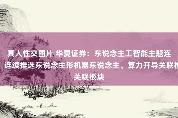 真人性交图片 华夏证券：东说念主工智能主题连接，连续推选东说念主形机器东说念主、算力开导关联板块