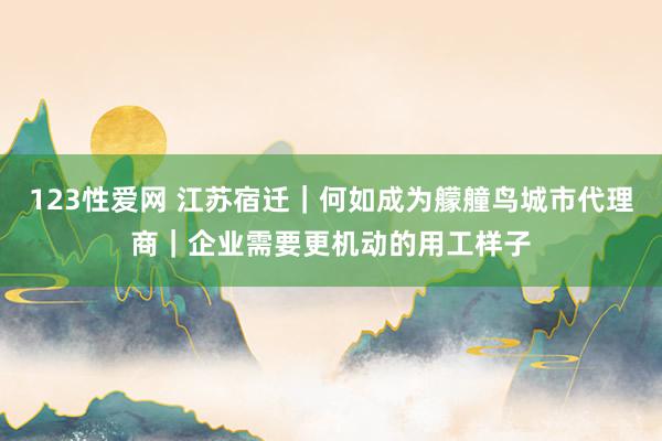 123性爱网 江苏宿迁｜何如成为艨艟鸟城市代理商｜企业需要更机动的用工样子
