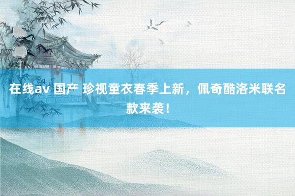 在线av 国产 珍视童衣春季上新，佩奇酷洛米联名款来袭！
