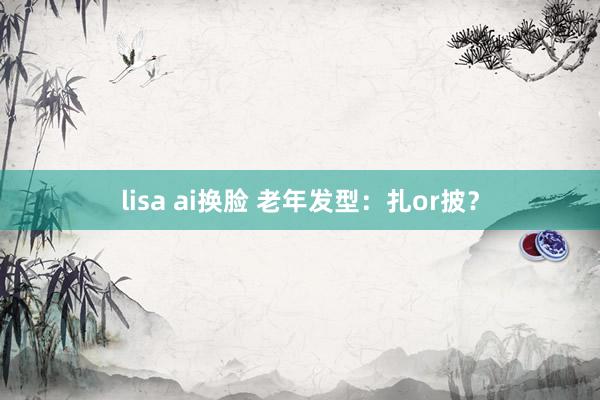 lisa ai换脸 老年发型：扎or披？