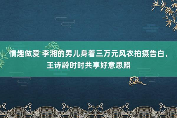 情趣做爱 李湘的男儿身着三万元风衣拍摄告白，王诗龄时时共享好意思照