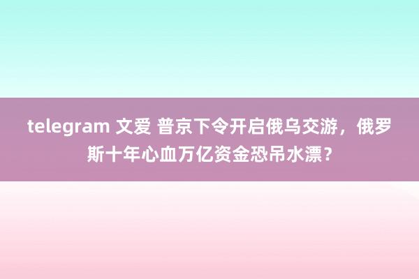 telegram 文爱 普京下令开启俄乌交游，俄罗斯十年心血万亿资金恐吊水漂？