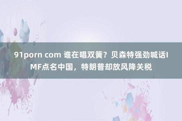 91porn com 谁在唱双簧？贝森特强劲喊话IMF点名中国，特朗普却放风降关税