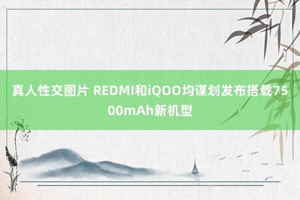 真人性交图片 REDMI和iQOO均谋划发布搭载7500mAh新机型