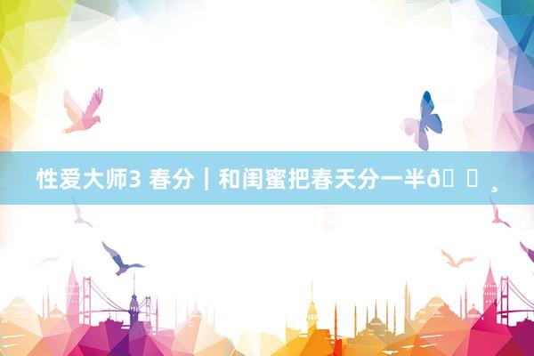 性爱大师3 春分｜和闺蜜把春天分一半🌸