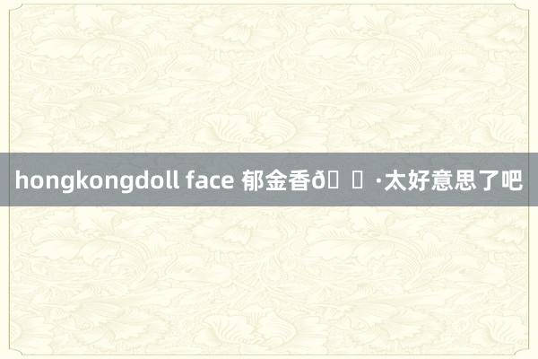 hongkongdoll face 郁金香🌷太好意思了吧