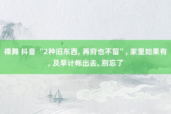 裸舞 抖音 “2种旧东西， 再穷也不留”， 家里如果有， 及早计帐出去， 别忘了