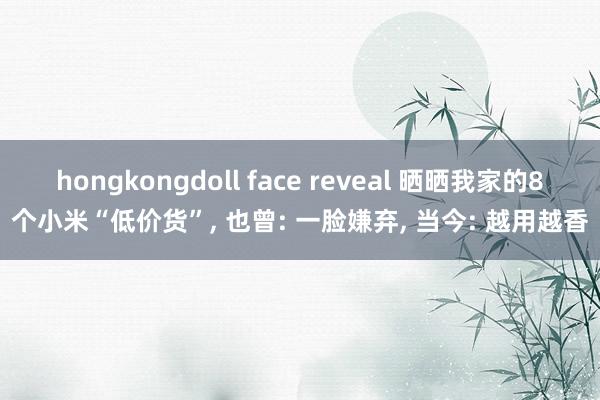 hongkongdoll face reveal 晒晒我家的8个小米“低价货”， 也曾: 一脸嫌弃， 当今: 越用越香