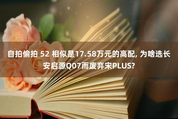 自拍偷拍 52 相似是17.58万元的高配， 为啥选长安启源Q07而废弃宋PLUS?