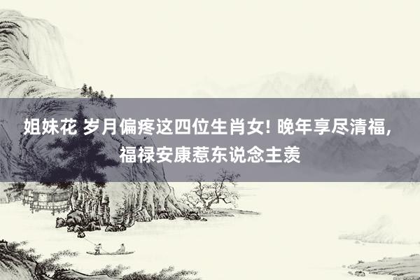 姐妹花 岁月偏疼这四位生肖女! 晚年享尽清福， 福禄安康惹东说念主羡