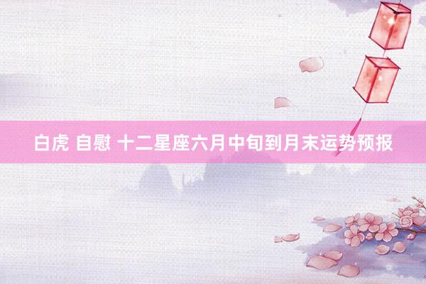 白虎 自慰 十二星座六月中旬到月末运势预报