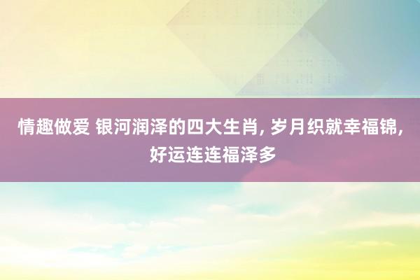 情趣做爱 银河润泽的四大生肖， 岁月织就幸福锦， 好运连连福泽多