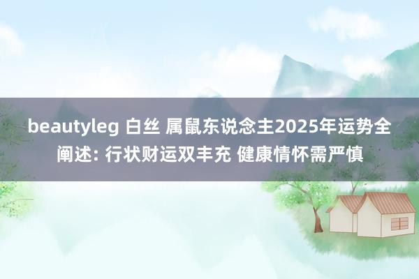 beautyleg 白丝 属鼠东说念主2025年运势全阐述: 行状财运双丰充 健康情怀需严慎