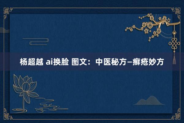 杨超越 ai换脸 图文：中医秘方—癣疮妙方