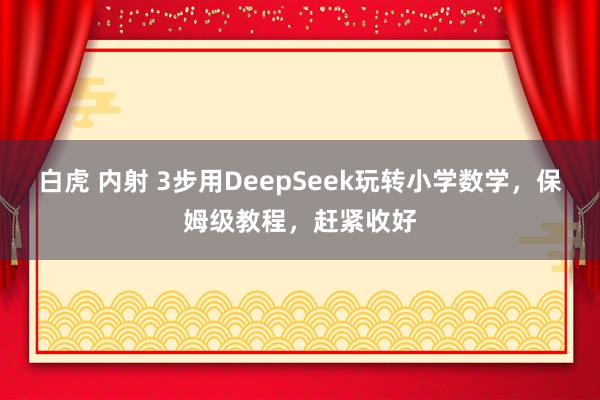 白虎 内射 3步用DeepSeek玩转小学数学,保姆级教程,赶紧收好
