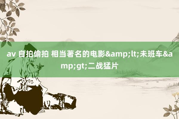av 自拍偷拍 相当著名的电影&lt;未班车&gt;二战猛片