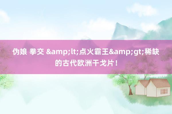 伪娘 拳交 &lt;点火霸王&gt;稀缺的古代欧洲干戈片！