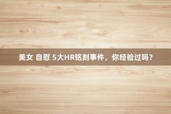美女 自慰 5大HR铭刻事件，你经验过吗？